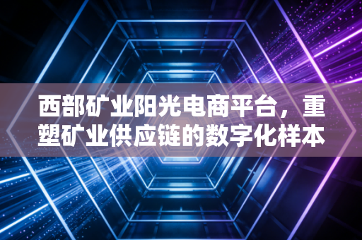 西部矿业阳光电商平台，重塑矿业供应链的数字化样本