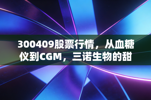 300409股票行情,从血糖仪到CGM,三诺生物的甜蜜生意还能甜多久?