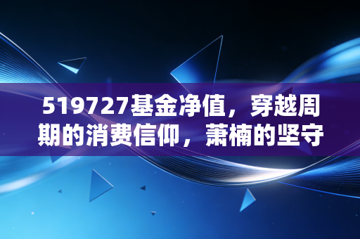 519727基金净值，穿越周期的消费信仰，萧楠的坚守与我们的耐心