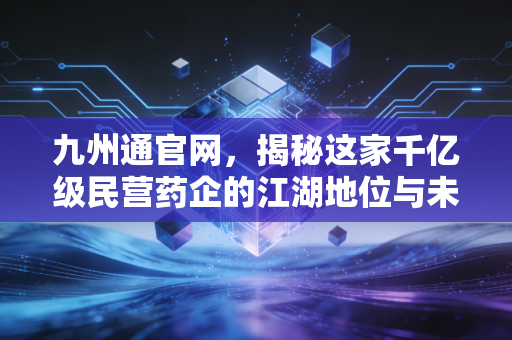 九州通官网，揭秘这家千亿级民营药企的江湖地位与未来野心