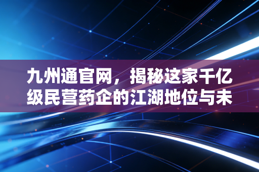 九州通官网，揭秘这家千亿级民营药企的江湖地位与未来野心