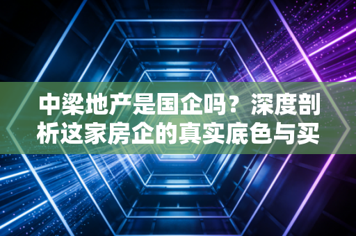中梁地产是国企吗？深度剖析这家房企的真实底色与买房人的国企信仰