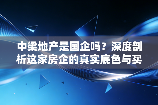 中梁地产是国企吗？深度剖析这家房企的真实底色与买房人的国企信仰