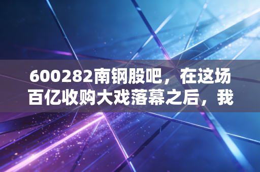 600282南钢股吧，在这场百亿收购大戏落幕之后，我们该如何安放那颗躁动的投资心？