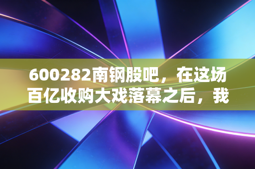 600282南钢股吧,在这场百亿收购大戏落幕之后,我们该如何安放那颗躁动的投资心?