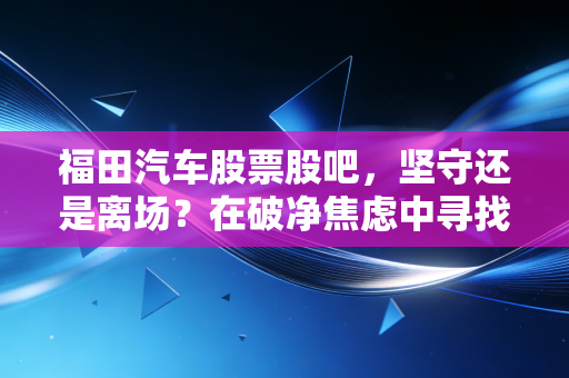 福田汽车股票股吧，坚守还是离场？在破净焦虑中寻找商用车巨头的第二春