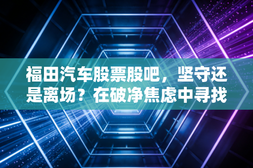 福田汽车股票股吧，坚守还是离场？在破净焦虑中寻找商用车巨头的第二春