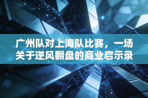 广州队对上海队比赛，一场关于逆风翻盘的商业启示录