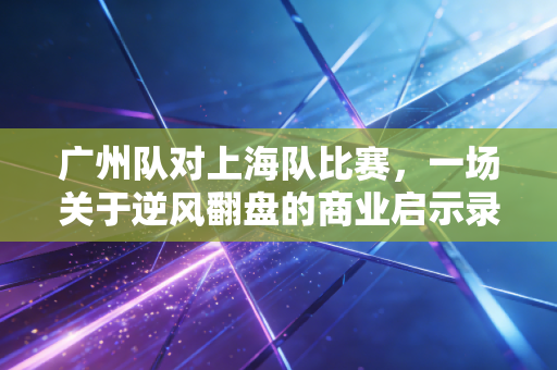 广州队对上海队比赛，一场关于逆风翻盘的商业启示录