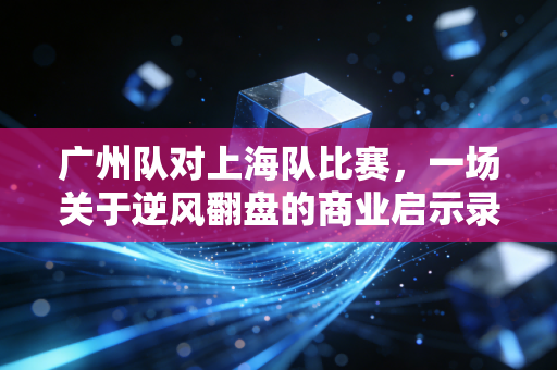 广州队对上海队比赛，一场关于逆风翻盘的商业启示录