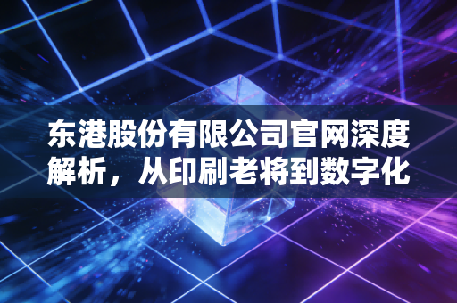 东港股份有限公司官网深度解析，从印刷老将到数字化新贵，这家低调的现金牛还能走多远？