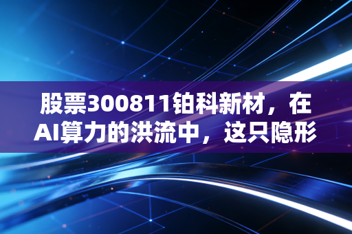 股票300811铂科新材,在AI算力的洪流中,这只隐形冠军还能飞多远?