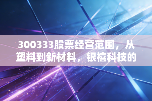 300333股票经营范围，从塑料到新材料，银禧科技的转型之路究竟藏着什么玄机？