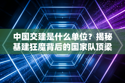 中国交建是什么单位？揭秘基建狂魔背后的国家队顶梁柱与投资逻辑