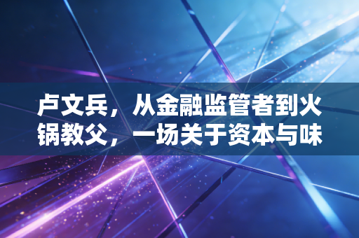 卢文兵，从金融监管者到火锅教父，一场关于资本与味道的博弈