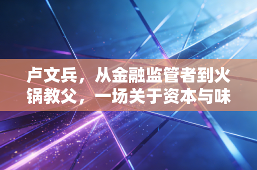 卢文兵，从金融监管者到火锅教父，一场关于资本与味道的博弈