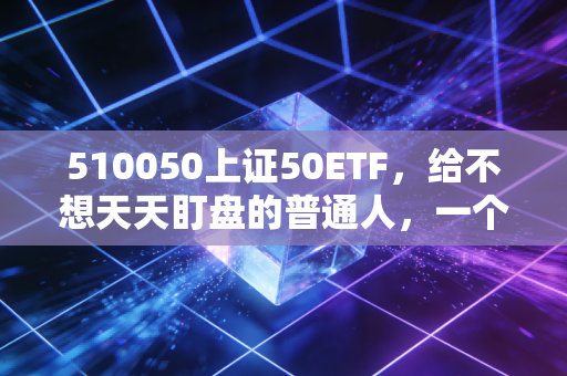 510050上证50ETF,给不想天天盯盘的普通人,一个稳稳的幸福
