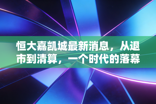 恒大嘉凯城最新消息,从退市到清算,一个时代的落幕与散户的叹息