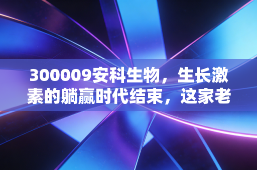 300009安科生物，生长激素的躺赢时代结束，这家老牌药企还有多少想象力？