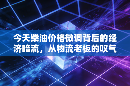 今天柴油价格微调背后的经济暗流，从物流老板的叹气声看通胀压力