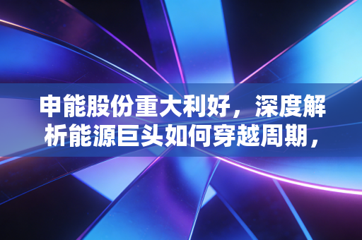 申能股份重大利好，深度解析能源巨头如何穿越周期，这只现金奶牛正在悄悄改变
