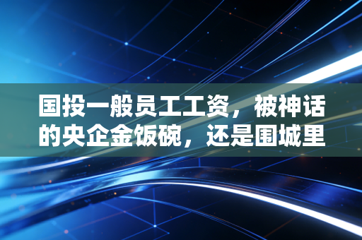 国投一般员工工资，被神话的央企金饭碗，还是围城里的真实生活？