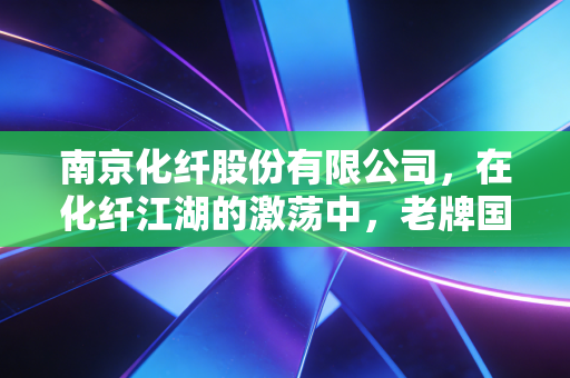 南京化纤股份有限公司，在化纤江湖的激荡中，老牌国企的突围与坚守