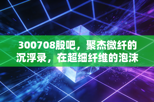 300708股吧，聚杰微纤的沉浮录，在超细纤维的泡沫里寻找真实的质地