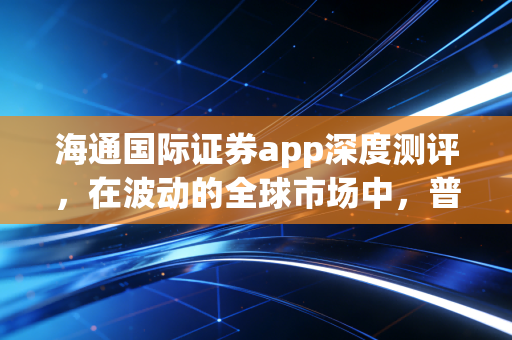 海通国际证券app深度测评，在波动的全球市场中，普通投资者如何寻找确定性？