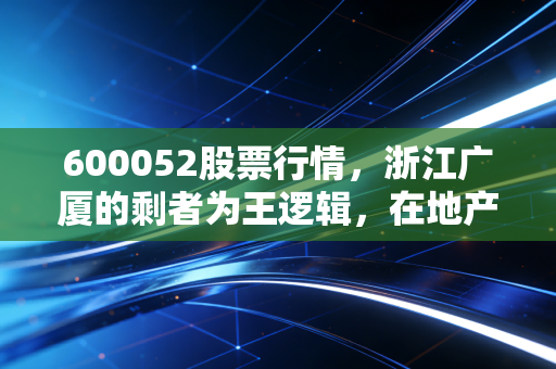 600052股票行情,浙江广厦的剩者为王逻辑,在地产寒冬中寻找确定性
