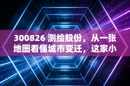 300826 测绘股份，从一张地图看懂城市变迁，这家小而美的公司到底藏着什么潜力？