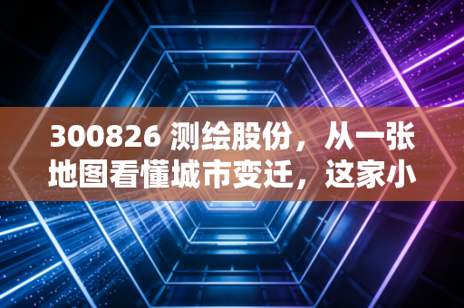 300826 测绘股份，从一张地图看懂城市变迁，这家小而美的公司到底藏着什么潜力？