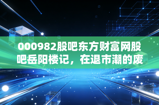 000982股吧东方财富网股吧岳阳楼记，在退市潮的废墟上，重读范仲淹的投资智慧