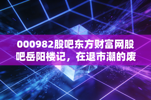 000982股吧东方财富网股吧岳阳楼记，在退市潮的废墟上，重读范仲淹的投资智慧