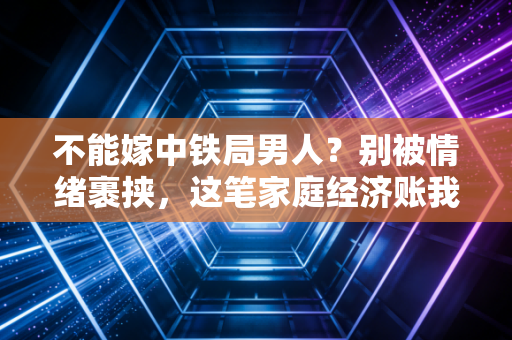 不能嫁中铁局男人？别被情绪裹挟，这笔家庭经济账我们得算明白