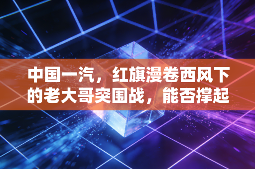中国一汽，红旗漫卷西风下的老大哥突围战，能否撑起自主品牌的脊梁？