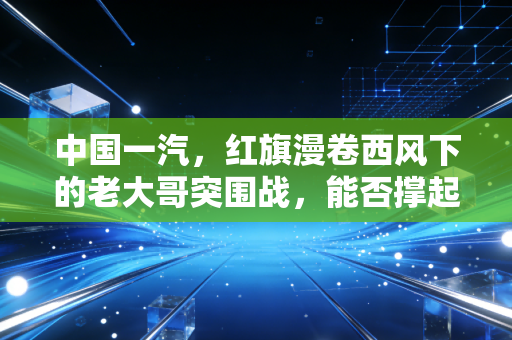 中国一汽，红旗漫卷西风下的老大哥突围战，能否撑起自主品牌的脊梁？