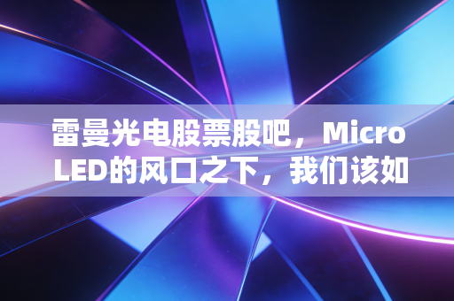 雷曼光电股票股吧，Micro LED的风口之下，我们该如何看懂这家小而美的科技突围者？