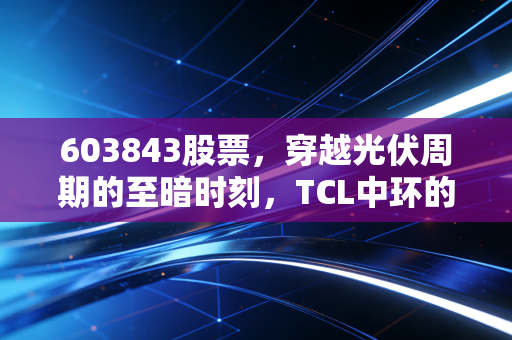 603843股票，穿越光伏周期的至暗时刻，TCL中环的倔强与希望