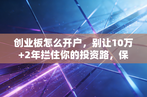 创业板怎么开户，别让10万+2年拦住你的投资路，保姆级教程来了