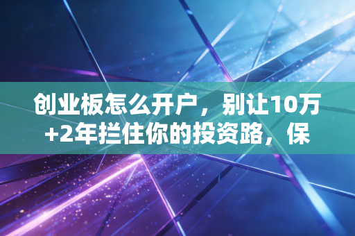 创业板怎么开户，别让10万+2年拦住你的投资路，保姆级教程来了