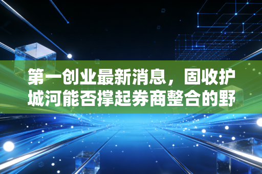 第一创业最新消息，固收护城河能否撑起券商整合的野心？深度解析与投资思考