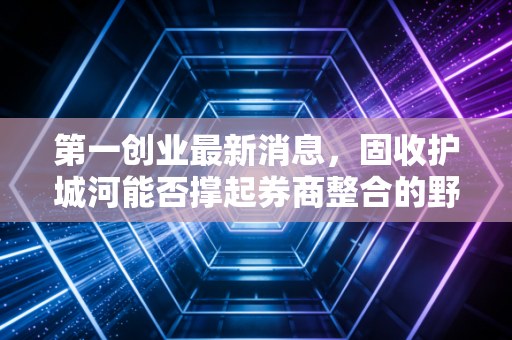 第一创业最新消息，固收护城河能否撑起券商整合的野心？深度解析与投资思考