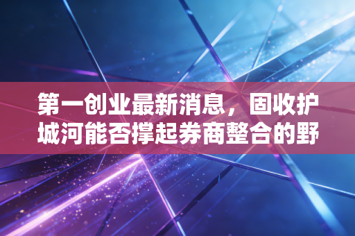 第一创业最新消息，固收护城河能否撑起券商整合的野心？深度解析与投资思考