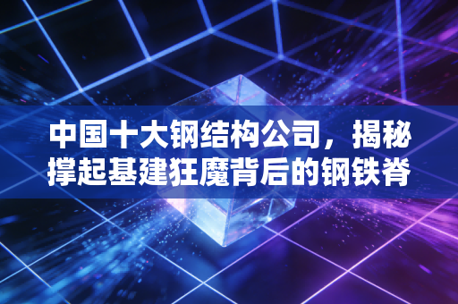 中国十大钢结构公司，揭秘撑起基建狂魔背后的钢铁脊梁