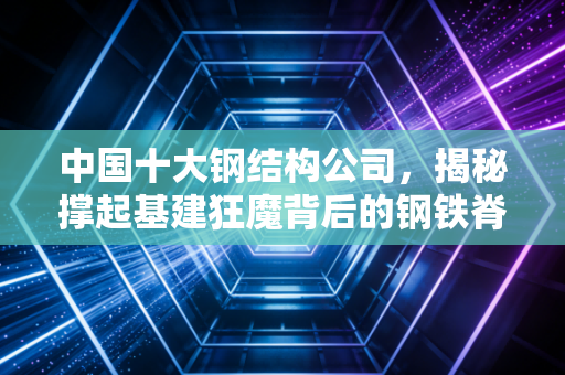 中国十大钢结构公司，揭秘撑起基建狂魔背后的钢铁脊梁