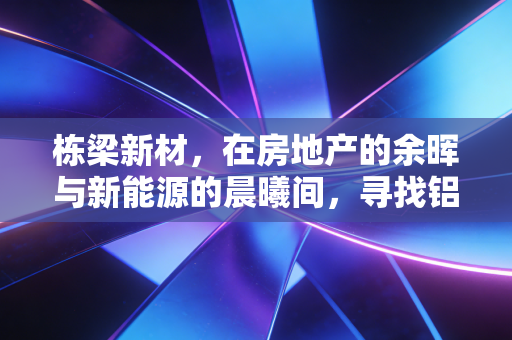 栋梁新材，在房地产的余晖与新能源的晨曦间，寻找铝途的确定性