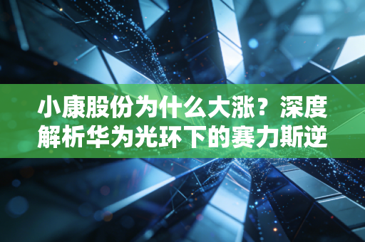 小康股份为什么大涨？深度解析华为光环下的赛力斯逆袭之路与投资逻辑