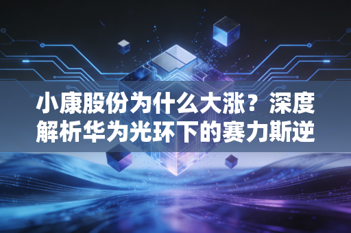 小康股份为什么大涨？深度解析华为光环下的赛力斯逆袭之路与投资逻辑