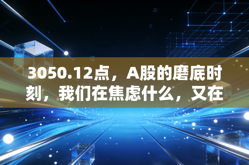 3050.12点，A股的磨底时刻，我们在焦虑什么，又在期待什么？